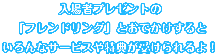 入場者プレゼントの「フレンドリング」とおでかけするといろんなサービスや特典が受けられるよ！